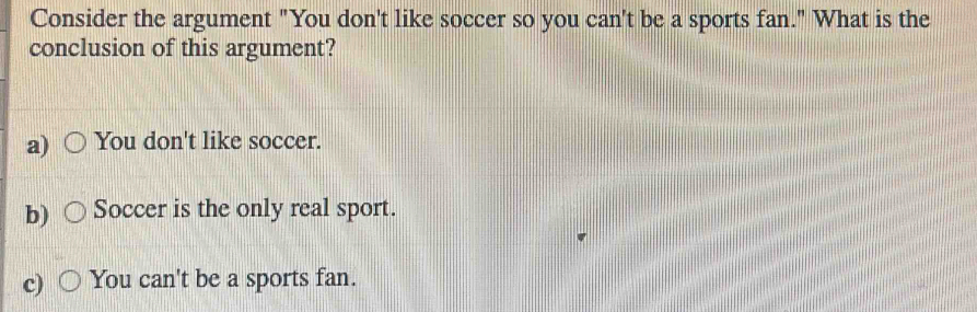 Consider the argument "You don't like soccer so you can't be a sports fan." What is the
conclusion of this argument?
a) You don't like soccer.
b) Soccer is the only real sport.
c) You can't be a sports fan.