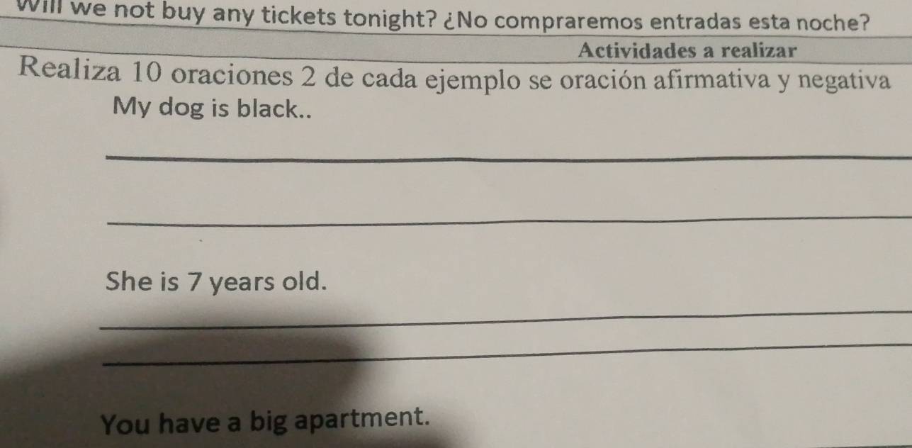 Will we not buy any tickets tonight? ¿No compraremos entradas esta noche? 
Actividades a realizar 
Realiza 10 oraciones 2 de cada ejemplo se oración afirmativa y negativa 
My dog is black.. 
_ 
_ 
She is 7 years old. 
_ 
_ 
You have a big apartment.