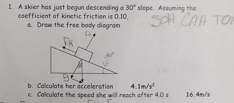 A skier has just begun descending a 30° slope. Assuming the 
coefficient of kinetic friction is 0.10, 
a. Draw the free body diagram 
b. Calculate her acceleration 4. 1m/s^2
c. Calculate the speed she will reach after 4.0 s 16.4m/s