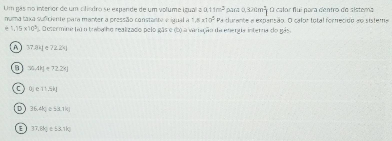 Um gás no interior de um cilindro se expande de um volume igual a 0.11m^3 para 0.320m^3p O calor flui para dentro do sistema
numa taxa suficiente para manter a pressão constante e igual a 1,8* 10^5 Pa durante a expansão. O calor total fornecido ao sistema
é 1,15* 10^5J. Determine (a) o trabalho realizado pelo gás e (b) a variação da energia interna do gás.
A 37,8kJ e 72,2kJ
B 36,4kJ e 72, 2kJ
C  0J e 11,5kJ
D 36,4kJ e 53, 1kJ
E 37,8kJ e 53,1kJ