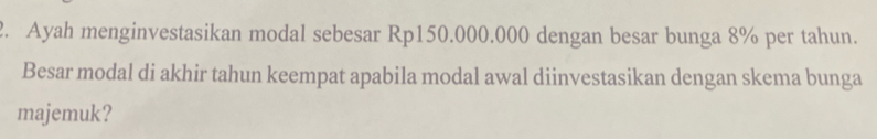 Ayah menginvestasikan modal sebesar Rp150.000.000 dengan besar bunga 8% per tahun. 
Besar modal di akhir tahun keempat apabila modal awal diinvestasikan dengan skema bunga 
majemuk?