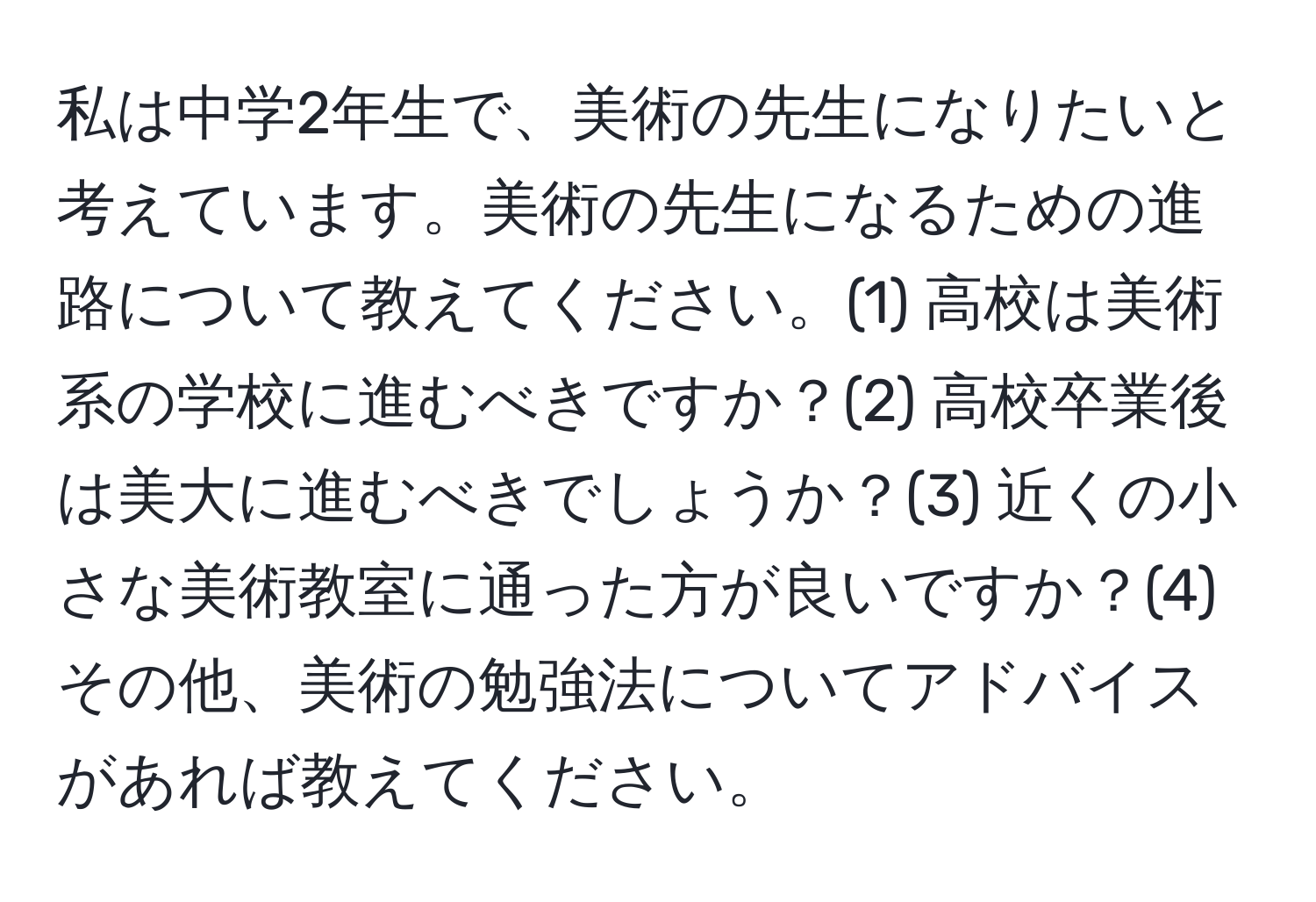 私は中学2年生で、美術の先生になりたいと考えています。美術の先生になるための進路について教えてください。(1) 高校は美術系の学校に進むべきですか？(2) 高校卒業後は美大に進むべきでしょうか？(3) 近くの小さな美術教室に通った方が良いですか？(4) その他、美術の勉強法についてアドバイスがあれば教えてください。