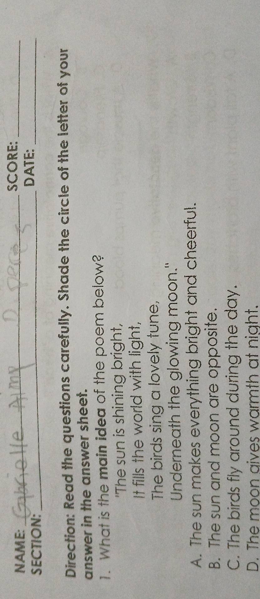 NAME:_
SCORE:_
SECTION:_
DATE:_
Direction: Read the questions carefully. Shade the circle of the letter of your
answer in the answer sheet.
1. What is the main idea of the poem below?
"The sun is shining bright,
It fills the world with light,
The birds sing a lovely tune,
Underneath the glowing moon."
A. The sun makes everything bright and cheerful.
B. The sun and moon are opposite.
C. The birds fly around during the day.
D. The moon gives warmth at night.