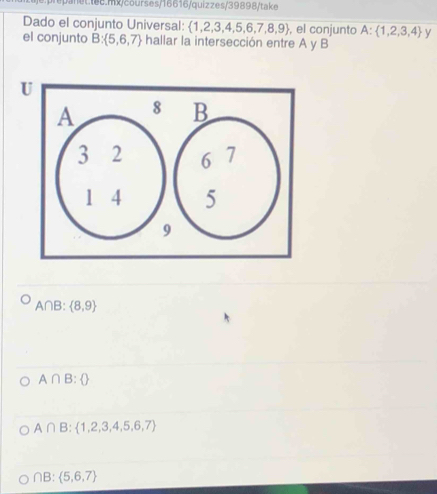 net tee.mx/courses/16616/quiz zes/39898/take
Dado el conjunto Universal:  1,2,3,4,5,6,7,8,9 , el conjunto A: 1,2,3,4 y
el conjunto B: 5,6,7 - hallar la intersección entre A y B
A∩B :  8,9
A∩ B: 
A∩ B: 1,2,3,4,5,6,7
∩ B: 5,6,7