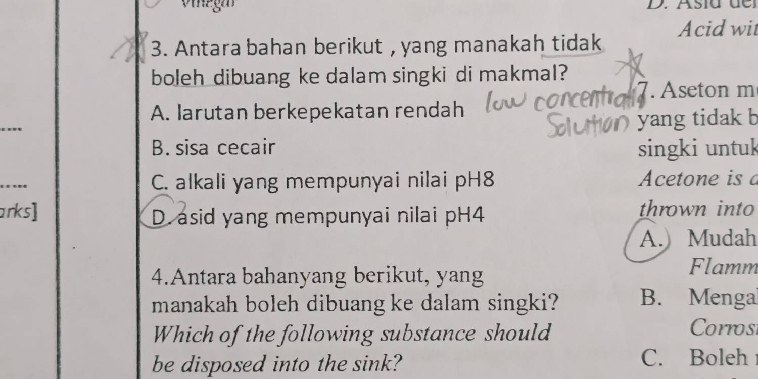 vinega D. Asia de
Acid wit
3. Antara bahan berikut , yang manakah tidak
boleh dibuang ke dalam singki di makmal?
7. Aseton m
A. larutan berkepekatan rendah
yang tidak b
B. sisa cecair singki untuk
_
C. alkali yang mempunyai nilai pH8 Acetone is a
arks] thrown into
D. asid yang mempunyai nilai pH4
A.) Mudah
4.Antara bahanyang berikut, yang
Flamm
manakah boleh dibuang ke dalam singki?
B. Menga
Which of the following substance should
Corrosi
be disposed into the sink?
C. Boleh