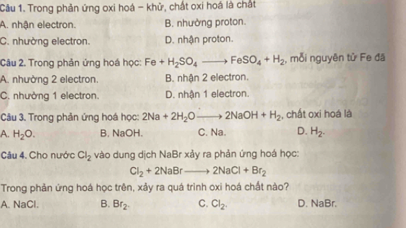 Trong phản ứng oxi hoá - khử, chất oxi hoá là chất
A. nhận electron. B. nhường proton.
C. nhường electron. D. nhận proton.
Câu 2. Trong phản ứng hoá học: Fe+H_2SO_4to FeSO_4+H_2 , mỗi nguyên tử Fe đã
A. nhường 2 electron. B. nhận 2 electron.
C. nhường 1 electron. D. nhận 1 electron.
Câu 3. Trong phản ứng hoá học: 2Na+2H_2Oto 2NaOH+H_2 , chất oxi hoá là
A. H_2O. B. NaOH. C. Na. D. H_2. 
Câu 4. Cho nước Cl_2 vào dung dịch NaBr xảy ra phản ứng hoá học:
Cl_2+2NaBrto 2NaCl+Br_2
Trong phản ứng hoá học trên, xảy ra quá trình oxi hoá chất nào?
A. NaCl. B. Br_2. C. Cl_2. D. NaBr.