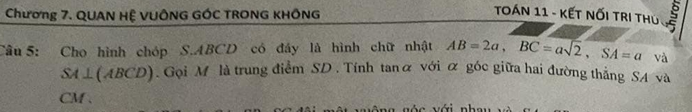 Chương 7. QUAN HỆ VUÔNG GÓC TRONG KHÔNG 
TOáN 11 - KếT NốI TRI THủ 
Câu 5: Cho hình chóp S. ABCD có đáy là hình chữ nhật AB=2a, BC=asqrt(2), SA=a và
SA⊥ (ABCD). Gọi M là trung điểm SD. Tính tanα với α góc giữa hai đường thắng SA và
CM. 
c với nh a u