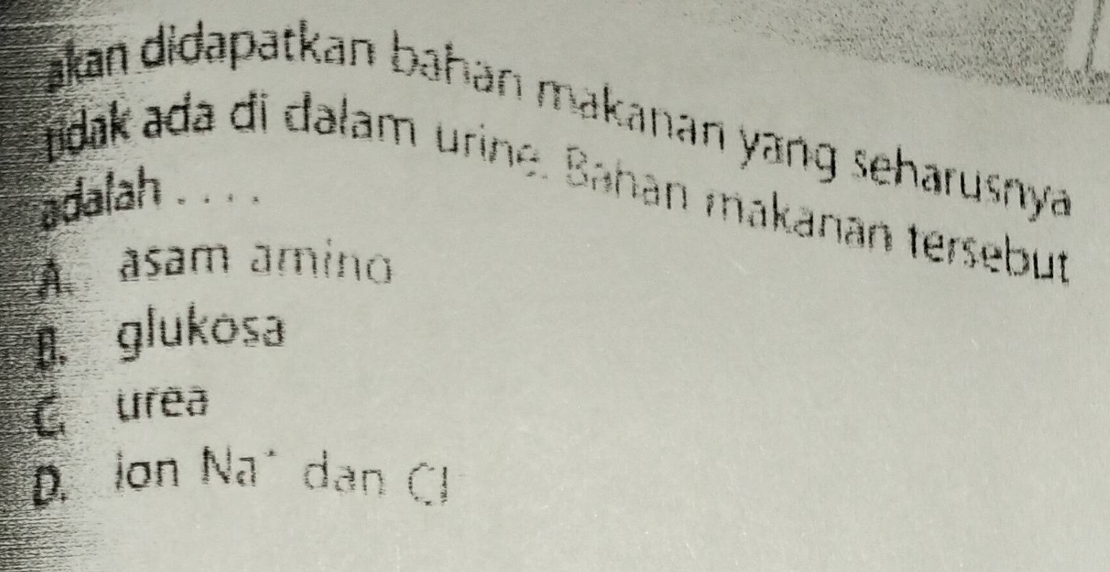 akan didapatkan bahan makanan yang seharusnya .
tdak ada di dalam urine. Bahan makanan tersebut
adalah 。. ： 。
A asam amino
B. glukosa
C urea
D. Ion Na´ dan Cl