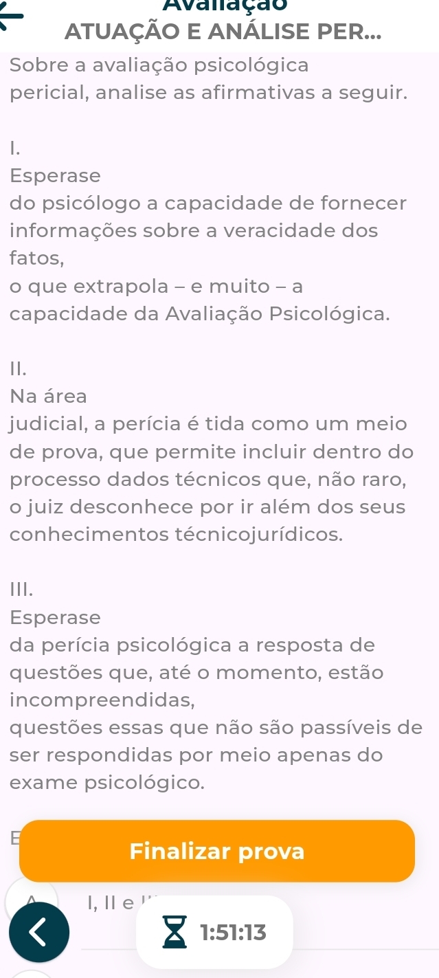 Avalação 
ATUAÇÃO E ANÁLISE PER... 
Sobre a avaliação psicológica 
pericial, analise as afirmativas a seguir. 
1. 
Esperase 
do psicólogo a capacidade de fornecer 
informações sobre a veracidade dos 
fatos, 
o que extrapola - e muito - a 
capacidade da Avaliação Psicológica. 
II. 
Na área 
judicial, a perícia é tida como um meio 
de prova, que permite incluir dentro do 
processo dados técnicos que, não raro, 
o juiz desconhece por ir além dos seus 
conhecimentos técnicojurídicos. 
III. 
Esperase 
da perícia psicológica a resposta de 
questões que, até o momento, estão 
incompreendidas, 
questões essas que não são passíveis de 
ser respondidas por meio apenas do 
exame psicológico. 
E 
Finalizar prova 
l, l e ''
1:51:13