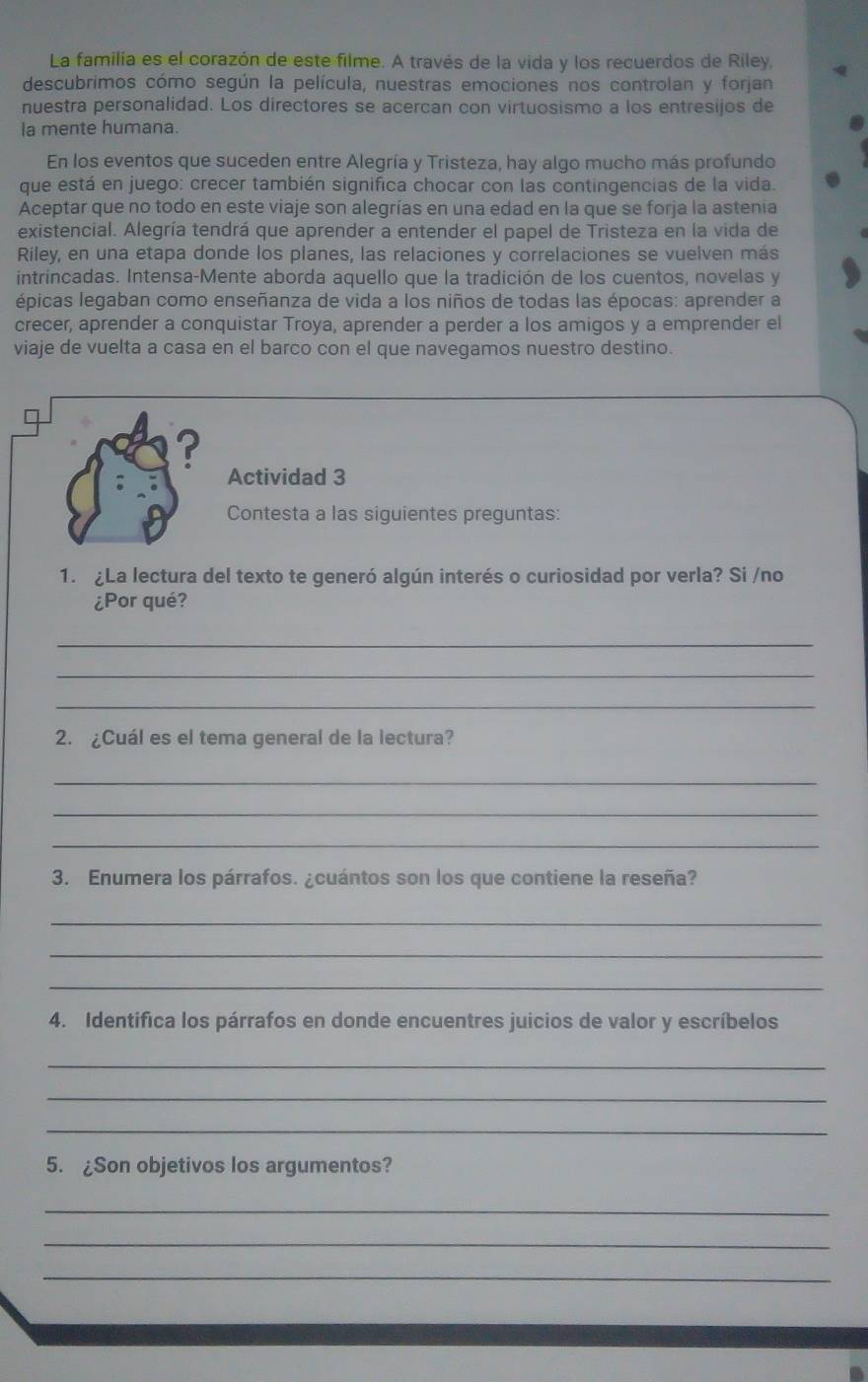 La familia es el corazón de este filme. A través de la vida y los recuerdos de Riley,
descubrimos cómo según la película, nuestras emociones nos controlan y forjan
nuestra personalidad. Los directores se acercan con virtuosismo a los entresijos de
la mente humana.
En los eventos que suceden entre Alegría y Tristeza, hay algo mucho más profundo
que está en juego: crecer también significa chocar con las contingencias de la vida.
Aceptar que no todo en este viaje son alegrías en una edad en la que se forja la astenia
existencial. Alegría tendrá que aprender a entender el papel de Tristeza en la vida de
Riley, en una etapa donde los planes, las relaciones y correlaciones se vuelven más
intrincadas. Intensa-Mente aborda aquello que la tradición de los cuentos, novelas y
épicas legaban como enseñanza de vida a los niños de todas las épocas: aprender a
crecer, aprender a conquistar Troya, aprender a perder a los amigos y a emprender el
viaje de vuelta a casa en el barco con el que navegamos nuestro destino.
?
Actividad 3
Contesta a las siguientes preguntas:
1. La lectura del texto te generó algún interés o curiosidad por verla? Si /no
¿Por qué?
_
_
_
2. ¿Cuál es el tema general de la lectura?
_
_
_
3. Enumera los párrafos. ¿cuántos son los que contiene la reseña?
_
_
_
4. Identifica los párrafos en donde encuentres juicios de valor y escríbelos
_
_
_
5. ¿Son objetivos los argumentos?
_
_
_