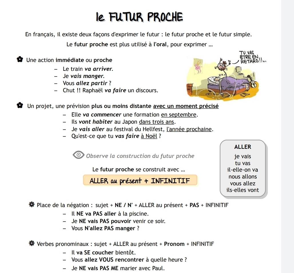 Ie FUTUR PROCHE 
En français, il existe deux façons d'exprimer le futur : le futur proche et le futur simple. 
Le futur proche est plus utilisé à l'oral, pour exprimer ... 
Une action immédiate ou proche 
- Le train va arriver. 
- Je vais manger. 
- Vous allez partir ? 
- Chut !! Raphaël va faire un discours. 
Un projet, une prévision plus ou moins distante avec un moment précisé 
— Elle va commencer une formation en septembre. 
Ils vont habiter au Japon dans trois ans. 
Je vais aller au festival du Hellfest, l'année prochaine. 
Qu'est-ce que tu vas faire à Noël ? 
ALLER 
Observe la construction du futur proche je vais 
tu vas 
Le futur proche se construit avec ... il-elle-on va 
nous allons 
ALLER au présent + INFINITIF vous allez 
ils-elles vont 
Place de la négation : sujet + NE / N' + ALLER au présent + PAS + INFINITIF 
Il NE va PAS aller à la piscine. 
Je NE vais PAS pouvoir venir ce soir. 
- Vous N'allez PAS manger ? 
Verbes pronominaux : sujet + ALLER au présent + Pronom + INFINITIF 
- Il va SE coucher bientôt. 
- Vous allez VOUS rencontrer à quelle heure ? 
- Je NE vais PAS ME marier avec Paul.