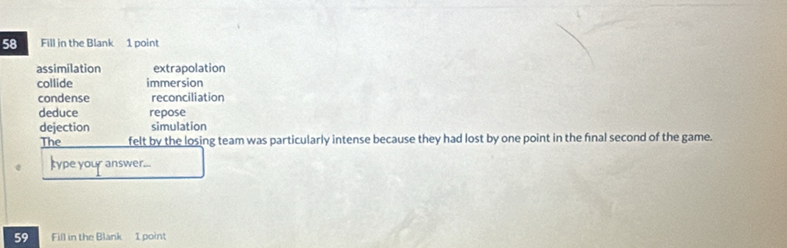 Fill in the Blank 1 point
assimilation extrapolation
collide immersion
condense reconciliation
deduce repose
dejection simulation
The felt by the losing team was particularly intense because they had lost by one point in the final second of the game.
type your answer...
59 Fill in the Blank 1 point