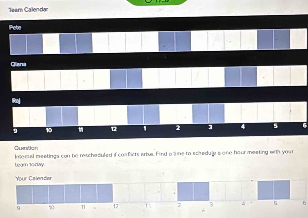 Team Calendar 
Pete 
Qiana 
Raj
9 10 11 12 1 2 3 4 5 6
Question 
Internal meetings can be rescheduled if conflicts arise. Find a time to schedule a one-hour meeting with your 
team today. 
Your Calendar
9 10 11. 12 1 2 3 4 5 6