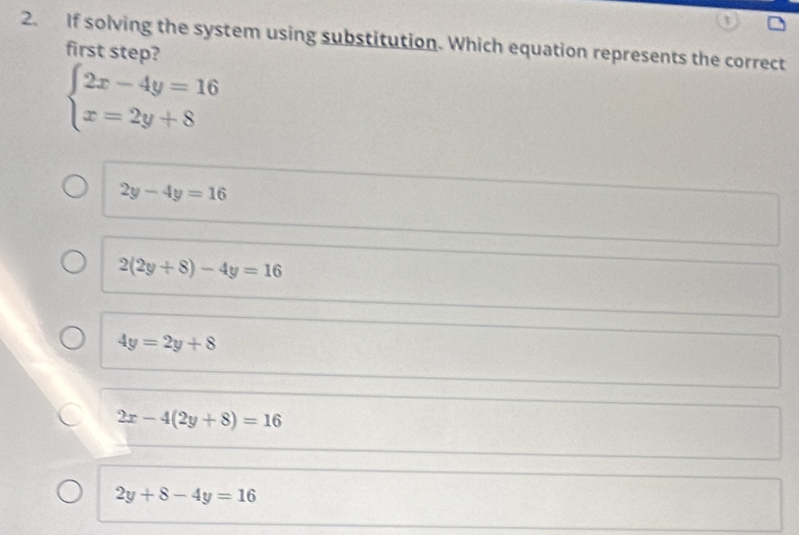 If solving the system using substitution. Which equation represents the correct
first step?
beginarrayl 2x-4y=16 x=2y+8endarray.
2y-4y=16
2(2y+8)-4y=16
4y=2y+8
2x-4(2y+8)=16
2y+8-4y=16