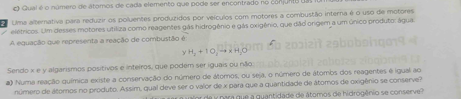 Qual é o número de átomos de cada elemento que pode ser encontrado no conjunto das ful 
2 Uma alternativa para reduzir os poluentes produzidos por veículos com motores a combustão interna é o uso de motores 
elétricos. Um desses motores utiliza como reagentes gás hidrogênio e gás oxigênio, que dão origem a um único produto: água. 
A equação que representa a reação de combustão é:
y H_2+1O_2to * H_2O
Sendo x e y algarismos positivos e inteiros, que podem ser iguais ou não. 
a) Numa reação química existe a conservação do número de átomos, ou seja, o número de átomos dos reagentes é igual ao 
número de átomos no produto. Assim, qual deve ser o valor de x para que a quantidade de átomos de oxigênio se conserve? 
valor de y para que a quantidade de átomos de hidrogênio se conserve?