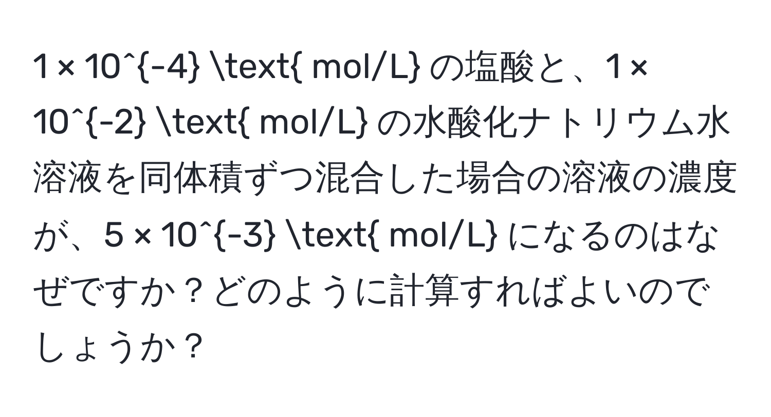 1 × 10^(-4)  mol/L の塩酸と、1 × 10^(-2)  mol/L の水酸化ナトリウム水溶液を同体積ずつ混合した場合の溶液の濃度が、5 × 10^(-3)  mol/L になるのはなぜですか？どのように計算すればよいのでしょうか？