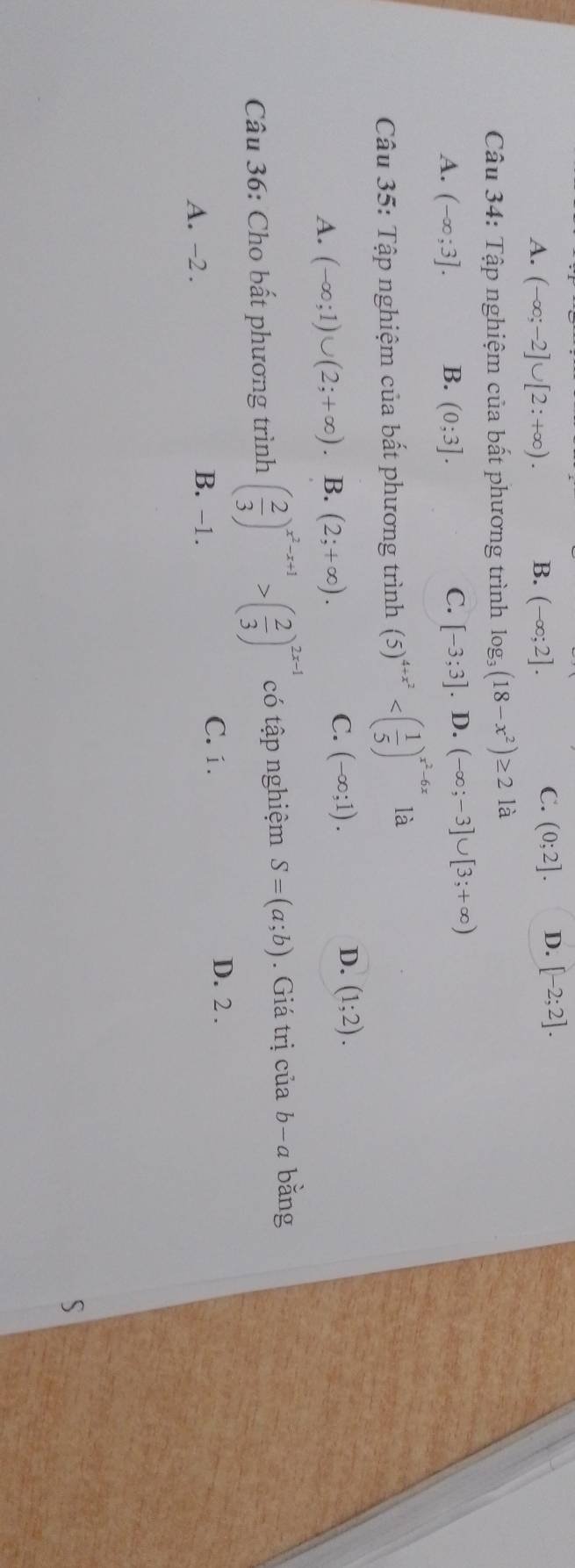 A. (-∈fty ;-2]∪ [2:+∈fty ). B. (-∈fty ;2].
C. (0;2]. D. [-2;2]. 
Câu 34: Tập nghiệm của bất phương trình log _3(18-x^2)≥ 21 à
A. (-∈fty ;3]. B. (0;3]. C. [-3;3]. D. (-∈fty ;-3]∪ [3;+∈fty )
Câu 35: Tập nghiệm của bất phương trình (5)^4+x^2 là
A. (-∈fty ;1)∪ (2;+∈fty ) 、 B. (2;+∈fty ).
D.
C. (-∈fty ;1). (1;2). 
Câu 36: Cho bất phương trình ( 2/3 )^x^2-x+1>( 2/3 )^2x-1 có tập nghiệm S=(a;b). Giá trị của b−a bằng
A. -2. B. -1.
C. 1. D. 2.
S