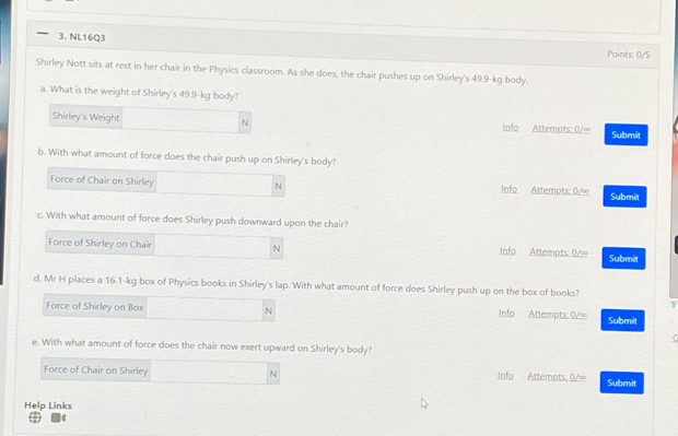 — 3. NL16Q3
Points: 0/5
Shirley Nott sits at rest in her chair in the Physics classroom. As she does, the chair pushes up on Shirley's 49.9-kg body.
a. What is the weight of Shirley's 49.9-kg body?
Shirley's Weight N Info Attempts: 0/∞ Submit
b. With what amount of force does the chair push up on Shirley's body?
Force of Chair on Shirley N Info Attempts: 0/∞ Submit
c. With what amount of force does Shirley push downward upon the chair?
Force of Shirley on Chair N Info Attempts: 0/∞ Submit
d. Mr H places a 16.1-kg box of Physics books in Shirley's lap. With what amount of force does Shirley push up on the box of books?
Force of Shirley on Box N info Attempts: 0/∞ Submit
G
e. With what amount of force does the chair now exert upward on Shirley's body?
Force of Chair on Shirley N Info Attempts: 0/∞ Submit
Help Links