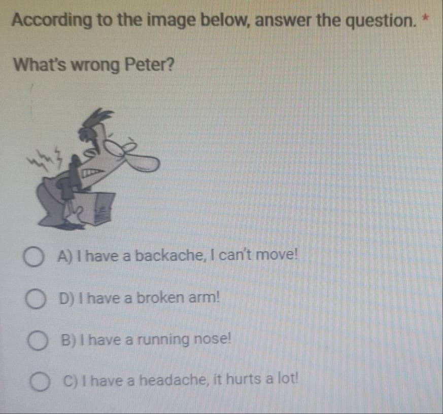 According to the image below, answer the question. *
What's wrong Peter?
A) I have a backache, I can't move!
D) I have a broken arm!
B) I have a running nose!
C) I have a headache, it hurts a lot!