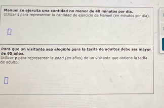 Manuel se ejercita una cantidad no menor de 40 minutos por día. 
Utilizar t para representar la cantidad de ejercicio de Manuel (en minutos por día). 
de 65 años. Para que un visitante sea elegible para la tarifa de adultos debe ser mayor 
de adulto. Utilizar y para representar la edad (en años) de un visitante que obtiene la tarifa