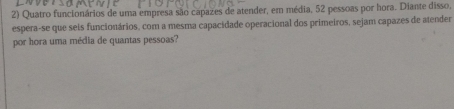 Quatro funcionários de uma empresa são capazes de atender, em média, 52 pessoas por hora. Diante disso, 
espera-se que seis funcionários, com a mesma capacidade operacional dos primeiros, sejam capazes de atender 
por hora uma média de quantas pessoas?