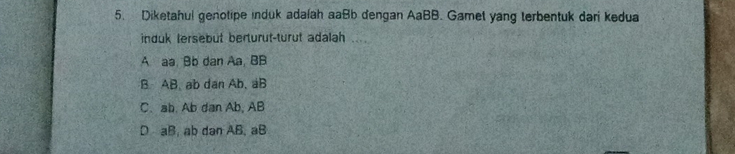 Diketahul genotipe induk adalah aaBb dengan AaBB. Gamet yang terbentuk dari kedua
induk tersebut berturut-turut adalah .
A aa. Bb dan Aa, BB
B AB. ab dan Ab, aB
C. ab. Ab dan Ab, AB
D aB, ab dan AB, aB