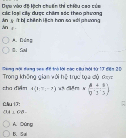 Dựa vào độ lệch chuẩn thì chiều cao của
các loại cây được chăm sóc theo phương
án B ít bị chênh lệch hơn so với phương
án A.
A. Đúng
B. Sai
Dùng nội dung sau để trả lời các câu hỏi từ 17 đến 20
Trong không gian với hệ trục tọa độ Oxyz
cho điểm A(1;2;-2) và điểm B( 8/3 ; 4/3 ; 8/3 ). 
Câu 17:
OA⊥ OB. 
A. Đúng
B. Sai