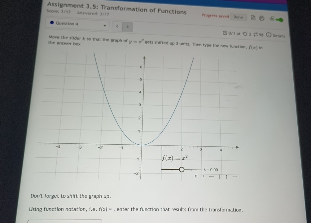 Assignment 3.5: Transformation of Functions Progress saved Done sqrt(0)
Score: 3/17 Answered: 3/17
Question 4 < >  0/1 pt つ 3 $98 Details
Move the slider  so that the graph of y=x^2 gets shifted up 3 units. Then type the new function, in
the answer box
Don't forget to shift the graph up.
Using function notation, i.e. f(x)= , enter the function that results from the transformation.