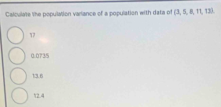 Calculate the population variance of a population with data of  3,5,8,11,13.
17
0.0735
13.6
12.4