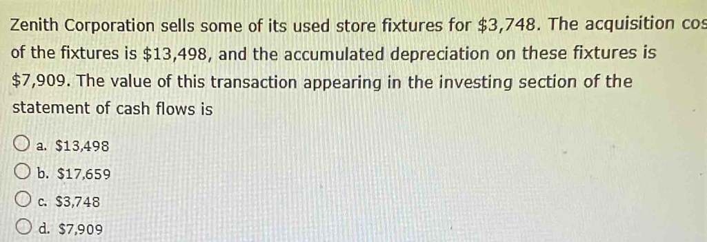 Zenith Corporation sells some of its used store fixtures for $3,748. The acquisition cos
of the fixtures is $13,498, and the accumulated depreciation on these fixtures is
$7,909. The value of this transaction appearing in the investing section of the
statement of cash flows is
a. $13,498
b. $17,659
c. $3,748
d. $7,909