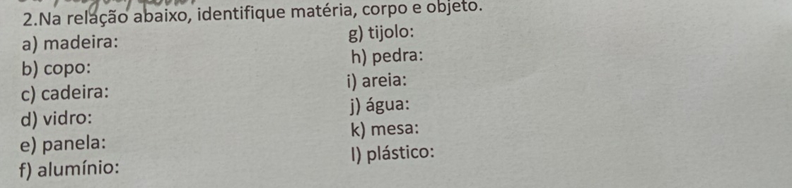 Na relação abaixo, identifique matéria, corpo e objeto. 
a) madeira: g) tijolo: 
b) copo: h) pedra: 
i) areia: 
c) cadeira: 
j) água: 
d) vidro: 
k) mesa: 
e) panela: 
f) alumínio: I) plástico: