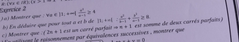 R:(forall x∈ IR);(x>1
Exercice 2 
)a) Montrer que : Va forall a∈ |1;+∈fty | a^2/a-1 ≥ 4 |1;+∈fty |: a^2/b-1 + b^2/a-1 ≥ 8. 
b) En déduire que pour tout a et b de 
c) Montrer que . (2n+1 est un carré parfait Rightarrow n+1 est somme de deux carrés parfaits) 
n utilisant le raisonnement par équivalences successives , montrer que
x+y=0