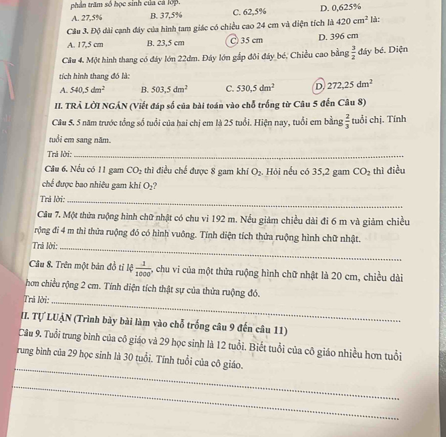 phần trăm số học sinh của cá lớp.
A. 27,5% B. 37,5% C. 62,5% D. 0,625%
Câu 3. Độ dài cạnh đáy của hình tam giác có chiều cao 24 cm và diện tích là 420cm^2 là:
A. 17,5 cm B. 23,5 cm C 35 cm D. 396 cm
Câu 4. Một hình thang có đáy lớn 22dm. Đáy lớn gấp đôi đáy bé, Chiều cao bằng  3/2  đáy bé. Diện
tích hình thang đó là:
A. 540,5dm^2 B. 503,5dm^2 C. 530,5dm^2 D 272,25dm^2
II. TRẢ LỜI NGÁN (Viết đáp số của bài toán vào chỗ trống từ Câu 5 đến Câu 8)
Câu 5. 5 năm trước tổng số tuổi của hai chị em là 25 tuổi. Hiện nay, tuổi em bằng  2/3  tuổi chị. Tính
tuổi em sang năm.
Trả lời:_
Câu 6. Nếu có 11 gam CO_2 thì điều chế được 8 gam khí O_2.. Hỏi nếu có 35,2 gam CO_2 thì điều
chế được bao nhiêu gam khí O_2
Trả lời:_
Câu 7. Một thửa ruộng hình chữ nhật có chu vi 192 m. Nếu giảm chiều dài đi 6 m và giảm chiều
rộng đi 4 m thì thửa ruộng đó có hình vuông. Tính diện tích thửa ruộng hình chữ nhật.
Trả lời:_
Câu 8. Trên một bản đồ tỉ lệ  1/1000  -, chu vi của một thửa ruộng hình chữ nhật là 20 cm, chiều dài
hơn chiều rộng 2 cm. Tính diện tích thật sự của thửa ruộng đó.
Trả lời:_
II. Tự LUẠN (Trình bày bài làm vào chỗ trống câu 9 đến câu 11)
Câu 9. Tuổi trung bình của cô giáo và 29 học sinh là 12 tuổi. Biết tuổi của cô giáo nhiều hơn tuổi
_
rung bình của 29 học sinh là 30 tuổi. Tính tuổi của cô giáo.
_