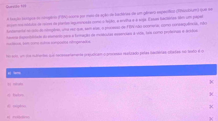 A fixação biológica do nitrogênio (FBN) ocorre por meio da ação de bactérias de um gênero específico (Rhizobium) que se
alojam nos nódulos de ralzes de plantas leguminosas como o feijão, a ervilha e a soja. Essas bactérias têm um papel
fundamental no ciclo do nitrogênio, uma vez que, sem elas, o processo de FBN não ocorreria; como consequência, não
haveria disponibilidade do elemento para a formação de moléculas essenciais à vida, tais como proteínas e ácidos
nucléicos, bem como outros compostos nitrogenados,
No solo, um dos nutrientes que necessariamente prejudicam o processo realizado pelas bactérias citadas no texto é o
a) ferro.
b) nitrato.
o
c) fásforo.
X
d) axigênio. K
e) molibdênio.
X