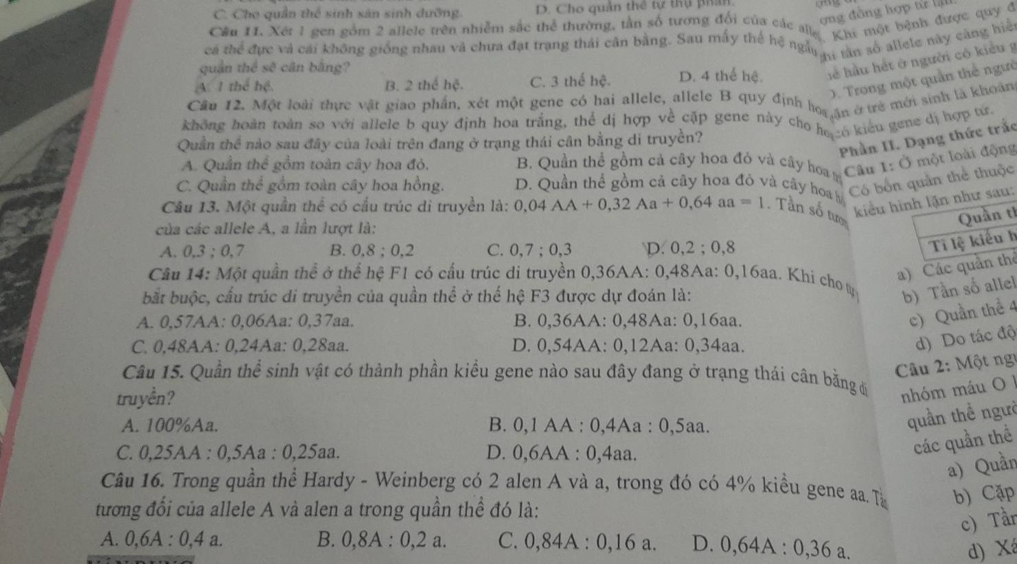 C. Cho quần thể sinh sản sinh dưỡng. D. Cho quân thể tự thụ phân
gg
ợng đồng hợp từ ậ
Cầu 11. Xét 1 gen gồm 2 allele trên nhiễm sắc thể thường, tân số tương đổi của các ah ''chi một bệnh được quy đ
ca thể đực và cai không giống nhau và chưa đạt trang thái cân bằng. Sau mấy thể hệ ngài 4 tân số allele này càng hiệ
quân thể sqrt(c^3) cân b ằng?
A. 1 thể hệ, B. 2 thể hệ. C. 3 thế hệ. D. 4 thể hệ. hể hầu hết ở người có kiểu g
D. Trong một quần thể ngườ
Cầu 12. Một loài thực vật giao phần, xét một gene có hai allele, allele B quy định ho,an ởưẻ mới sinh là khoán
không hoàn toàn so với allele b quy định hoa trắng, thể dị hợp về cặp gene này cho họ só kiểu gene dị hợp tự
Phần II. Dạng thức trắc
Quần thể nào sau đây của loài trên đang ở trạng thái cân bằng di truyền?
A. Quần thể gồm toàn cây hoa đỏ. B. Quần thể gồm cả cây hoa đỏ và cây hoa m Câu 1:0 một loài động
C. Quần thể gồm toàn cây hoa hồng. D. Quần thể gồm cả cây hoa đỏ và cây hoa Có bốnn thể thuộc
Câu 13. Một quần thể có cầu trúc di truyền là: 0,04AA+0,32Aa+0,64aa=1 Tần số tướ
kiểu hì:
của các allele A, a lần lượt là:
h
A. 0.3:0.7 B. 0,8 ; 0,2 C. 0,7 ; 0,3 D. 0,2 ; 0,8
h
a) Cácể
Cầu 14: Một quần thể ở thể hệ F1 có cấu trúc di truyền 0,36AA: 0,48Aa: 0,16aa. Khi cho ự b) Tần số allel
bắt buộc, cấu trúc di truyền của quần thể ở thế hệ F3 được dự đoán là:
A. 0,57AA: 0,06Aa: 0,37aa. B. 0,36AA: 0,48Aa: 0,16aa.
c) Quần thể 4
C. 0,48AA: 0,24Aa: 0,28aa. D. 0,54AA: 0,12Aa: 0,34aa.
d) Do tác độ
Câu 2: Một ngự
Câu 15. Quần thể sinh vật có thành phần kiểu gene nào sau đây đang ở trạng thái cân bằng dị
tru yền ?
nhóm máu O I
A. 100%Aa. B. 0,1 AA : 0,4Aa : 0,5aa.
quần thể ngườ
C. 0,25AA:0,5Aa:0,25aa. D. 0,6AA : 0,4aa.
các quần thể
a) Quần
Câu 16. Trong quần thể Hardy - Weinberg có 2 alen A và a, trong đó có 4% kiều gene aa. T b) Cặp
tương đổi của allele A và alen a trong quần thể đó là:
c) Tần
A. 0,6A:0,4a. B. 0,8A : 0,2 a. C. 0,84A : 0,16 a. D. 0,64A:0,36a.
d) Xá