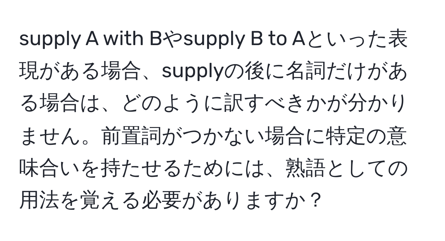 supply A with Bやsupply B to Aといった表現がある場合、supplyの後に名詞だけがある場合は、どのように訳すべきかが分かりません。前置詞がつかない場合に特定の意味合いを持たせるためには、熟語としての用法を覚える必要がありますか？