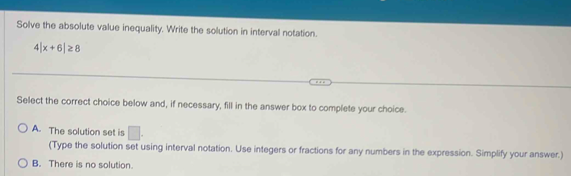 Solve the absolute value inequality. Write the solution in interval notation.
4|x+6|≥ 8
Select the correct choice below and, if necessary, fill in the answer box to complete your choice.
A. The solution set is □. 
(Type the solution set using interval notation. Use integers or fractions for any numbers in the expression. Simplify your answer.)
B. There is no solution.