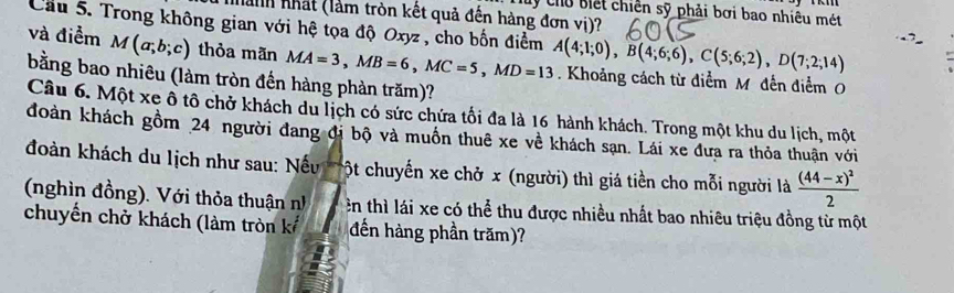 Chy Chủ biết chiến sỹ phải bơi bao nhiêu mét 
a nhất (làm tròn kết quả đến hàng đơn vị)? 
Cầu 5. Trong không gian với hệ tọa độ Oxyz , cho bốn điểm A(4;1;0), B(4;6;6), C(5;6;2), D(7;2;14)
và điểm M(a;b;c) thỏa mãn MA=3, MB=6, MC=5, MD=13. Khoảng cách từ điểm M đến điểm O 
bằng bao nhiêu (làm tròn đến hàng phản trăm)? 
Câu 6. Một xe ồ tô chở khách du lịch có sức chứa tối đa là 16 hành khách. Trong một khu du lịch, một 
đoàn khách gồm 24 người đang đi bộ và muồn thuê xe về khách sạn. Lái xe đưa ra thỏa thuận với 
đoàn khách du lịch như sau: Nếu ột chuyến xe chở x (người) thì giá tiền cho mỗi người là frac (44-x)^22
(nghìn đồng). Với thỏa thuận nh ên thì lái xe có thể thu được nhiều nhất bao nhiêu triệu đồng từ một 
chuyển chở khách (làm tròn kế đến hàng phần trăm)?