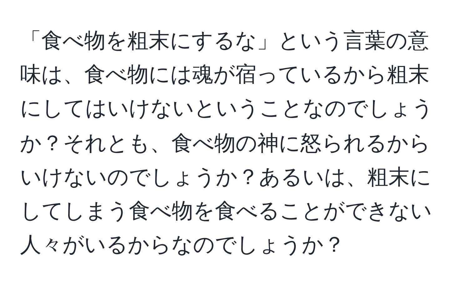 「食べ物を粗末にするな」という言葉の意味は、食べ物には魂が宿っているから粗末にしてはいけないということなのでしょうか？それとも、食べ物の神に怒られるからいけないのでしょうか？あるいは、粗末にしてしまう食べ物を食べることができない人々がいるからなのでしょうか？