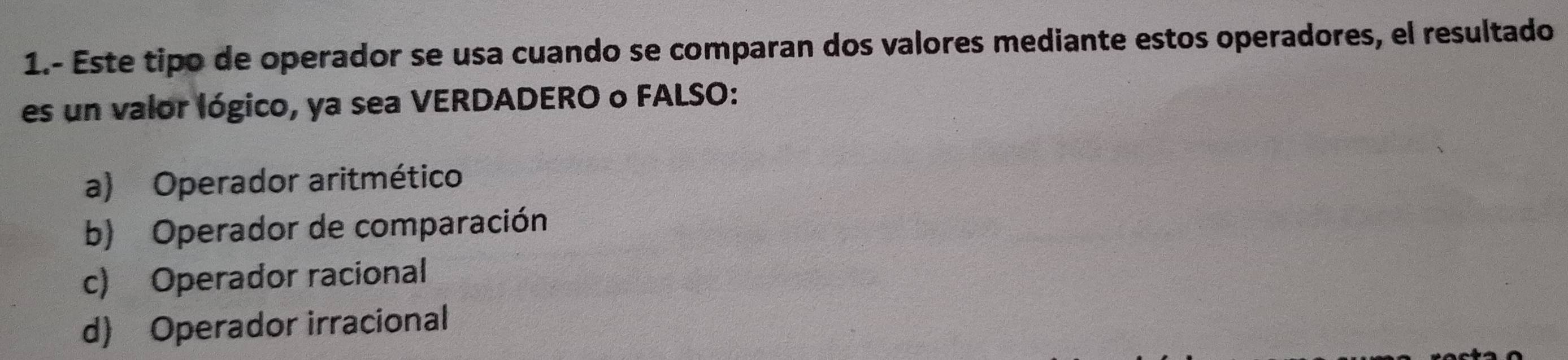 1.- Este tipo de operador se usa cuando se comparan dos valores mediante estos operadores, el resultado
es un valor lógico, ya sea VERDADERO o FALSO:
a) Operador aritmético
b) Operador de comparación
c) Operador racional
d) Operador irracional