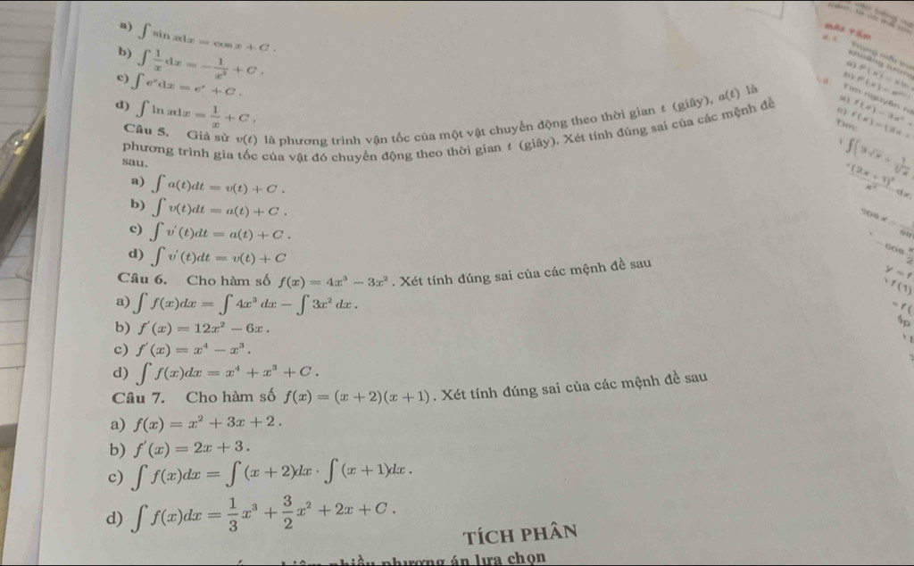 a) ∈t sin xdx=cos x+C.
b)
c) ∈t e^xdx=e^x+C. ∈t  1/x dx=- 1/x^2 +C.
a 
p3 P(x)=e^(xln x) P(x)=xln x
d) ∈t ln xdx= 1/x +C. f(x)=3x^2.
Câu 5. Giả sử v(t) là phương trình vận tốc của một vật chuyển động theo thời gian t (giây), α(t) là Tim nguyên n
Tien f(x)=(2x+
phương trình gia  của vật đó chuyền động theo thời gian 1 (giây). Xét tính đúng sai của các mệnh đề
0 )
sau.
∈t (3sqrt(x)+ 1/sqrt[3](x) 
a) ∈t a(t)dt=v(t)+C.
frac +(2x+1)^2x^2
b) ∈t v(t)dt=a(t)+C.
%o 6* overline overline 61 _
c) ∈t v'(t)dt=a(t)+C.
= 6Os  1/2 
d) ∈t v'(t)dt=v(t)+C
Câu 6. Cho hàm số f(x)=4x^3-3x^2. Xét tính đúng sai của các mệnh đề sau
y=f
,f(1)
a) ∈t f(x)dx=∈t 4x^3dx-∈t 3x^2dx.
- f (
b) f'(x)=12x^2-6x.
sp
、 t
c) f'(x)=x^4-x^3.
d) ∈t f(x)dx=x^4+x^3+C.
Câu 7. Cho hàm số f(x)=(x+2)(x+1). Xét tính đúng sai của các mệnh đề sau
a) f(x)=x^2+3x+2.
b) f'(x)=2x+3.
c) ∈t f(x)dx=∈t (x+2)dx· ∈t (x+1)dx.
d) ∈t f(x)dx= 1/3 x^3+ 3/2 x^2+2x+C.
tích phân
hương án lưa chon