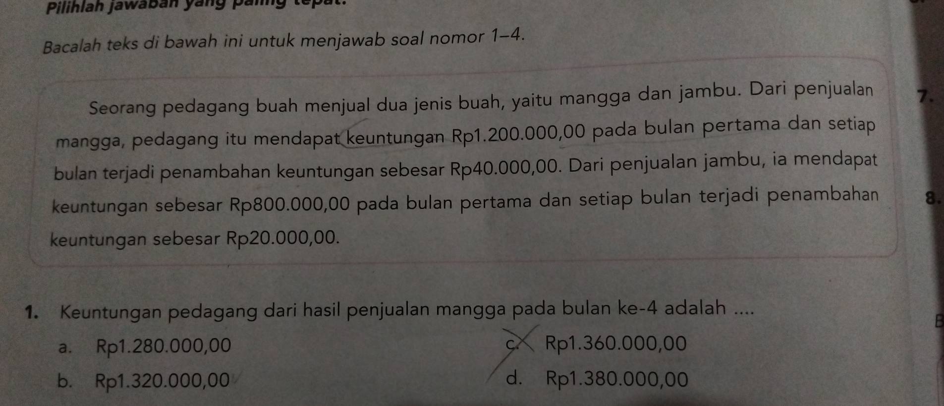 Pilihlah jawabán yang panng tếp:
Bacalah teks di bawah ini untuk menjawab soal nomor 1-4.
Seorang pedagang buah menjual dua jenis buah, yaitu mangga dan jambu. Dari penjualan 7.
mangga, pedagang itu mendapat keuntungan Rp1.200.000,00 pada bulan pertama dan setiap
bulan terjadi penambahan keuntungan sebesar Rp40.000,00. Dari penjualan jambu, ia mendapat
keuntungan sebesar Rp800.000,00 pada bulan pertama dan setiap bulan terjadi penambahan 8.
keuntungan sebesar Rp20.000,00.
1. Keuntungan pedagang dari hasil penjualan mangga pada bulan ke- 4 adalah ....
a. Rp1.280.000,00 c Rp1.360.000,00
b. Rp1.320.000,00 d. Rp1.380.000,00