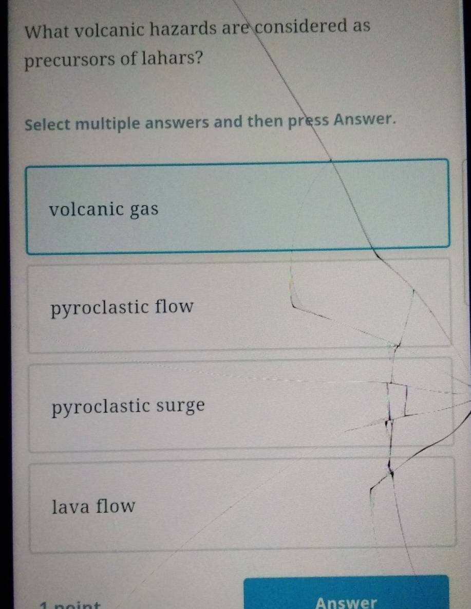 What volcanic hazards are considered as
precursors of lahars?
Select multiple answers and then press Answer.
volcanic gas
pyroclastic flow
pyroclastic surge
lava flow
Answer