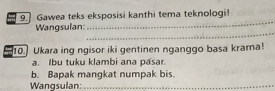 Gawea teks eksposisi kanthi tema teknologi! 
_ 
_ 
Wangsulan: 
10.] Ukara ing ngisor iki gentinen nganggo basa krama! 
a. Ibu tuku klambi ana pasar. 
b. Bapak mangkat numpak bis. 
Wangsulan:_