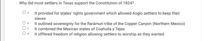 Why did most settlers in Texas support the Constitution of 1824?
It provided for states' rights government which allowed Anglo settlers to keep their
slaves
b It outlined sovereignty for the Rarámuri tribe of the Copper Canyon (Northern Mexico)
c It combined the Mexican states of Coahuila y Tejas
dà It offfered freedom of religion allowing settlers to worship as they wanted