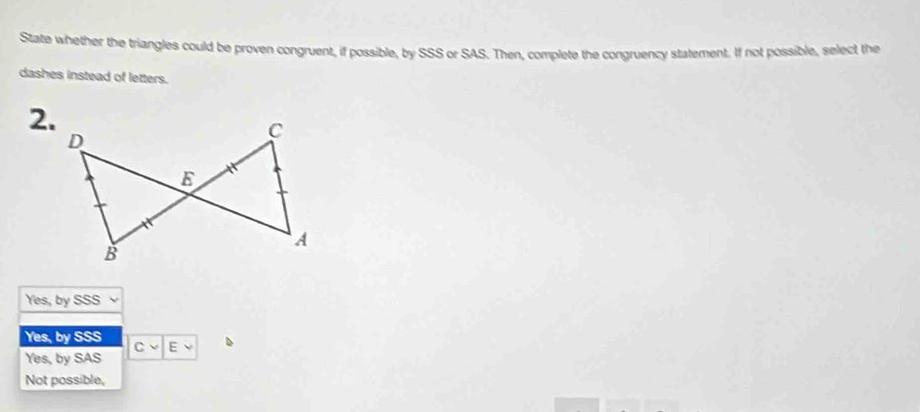 State whether the triangles could be proven congruent, if possible, by SSS or SAS. Then, complete the congruency statement. If not possible, select the
dashes instead of letters.
2.
Yes, by SSS
Yes, by SSS
E
Yes, by SAS
Not possible,