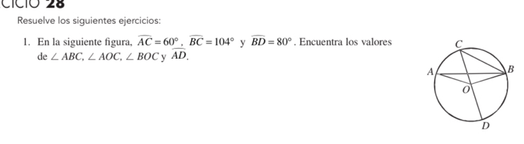 CíC1O 28 
Resuelve los siguientes ejercicios: 
1. En la siguiente figura, widehat AC=60°, widehat BC=104° y widehat BD=80°. Encuentra los valores 
de ∠ ABC, ∠ AOC, ∠ BOC y widehat AD.