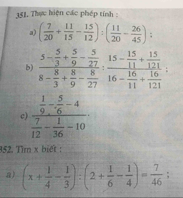 Thực hiện các phép tính : 
a) ( 7/20 + 11/15 - 15/12 ):( 11/20 - 26/45 ); 
b) frac 5- 5/3 + 5/9 - 5/27 8- 8/3 + 8/9 - 8/27 :frac 15- 15/11 + 15/121 16- 16/11 + 16/121 ; 
c) frac  1/9 - 5/6 -4 7/12 - 1/36 -10. 
352. Tìm x biết : 
a) (x+ 1/4 - 1/3 ):(2+ 1/6 - 1/4 )= 7/46 ;