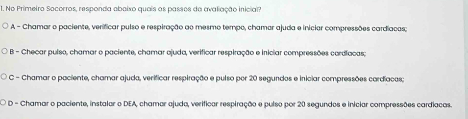 No Primeiro Socorros, responda abaixo quais os passos da avaliação inicial?
A - Chamar o paciente, verificar pulso e respiração ao mesmo tempo, chamar ajuda e iniciar compressões cardíacas;
B - Checar pulso, chamar o paciente, chamar ajuda, verificar respiração e iniciar compressões cardíacas;
C - Chamar o paciente, chamar ajuda, verificar respiração e pulso por 20 segundos e iniciar compressões cardíacas;
D - Chamar o paciente, instalar o DEA, chamar ajuda, verificar respiração e pulso por 20 segundos e iniciar compressões cardíacas.