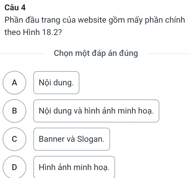 Phần đầu trang của website gồm mấy phần chính
theo Hình 18.2?
Chọn một đáp án đúng
A Nội dung.
B Nội dung và hình ảnh minh hoạ.
C Banner và Slogan.
D Hình ảnh minh hoạ.